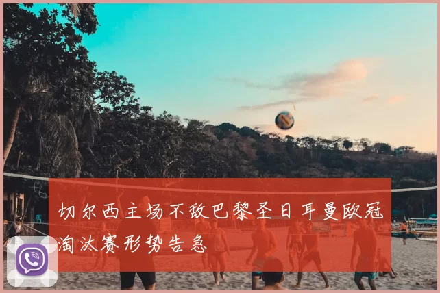 切尔西主场不敌巴黎圣日耳曼欧冠淘汰赛形势告急