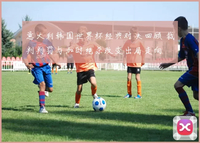 意大利韩国世界杯经典对决回顾 裁判判罚与加时绝杀改变出局走向