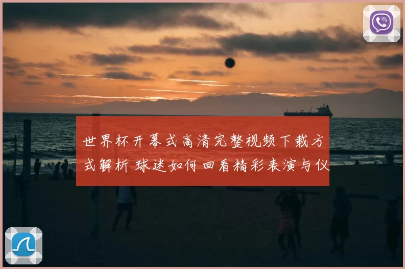 世界杯开幕式高清完整视频下载方式解析 球迷如何回看精彩表演与仪式