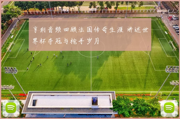 亨利音频回顾法国传奇生涯 讲述世界杯夺冠与枪手岁月