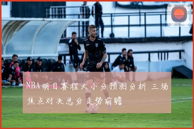 NBA明日赛程大小分预测分析 三场焦点对决总分走势前瞻