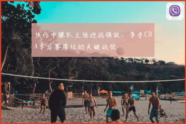 焦作中豫队主场迎战强敌,争夺CBA季后赛席位的关键战役