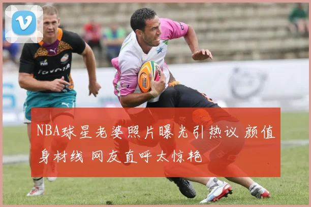 NBA球星老婆照片曝光引热议 颜值身材线 网友直呼太惊艳