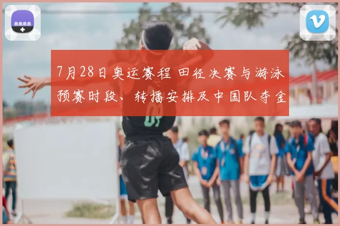 7月28日奥运赛程 田径决赛与游泳预赛时段、转播安排及中国队夺金看点