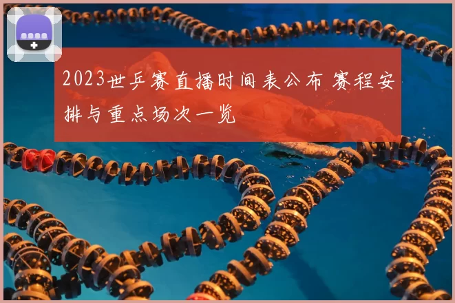 2023世乒赛直播时间表公布 赛程安排与重点场次一览