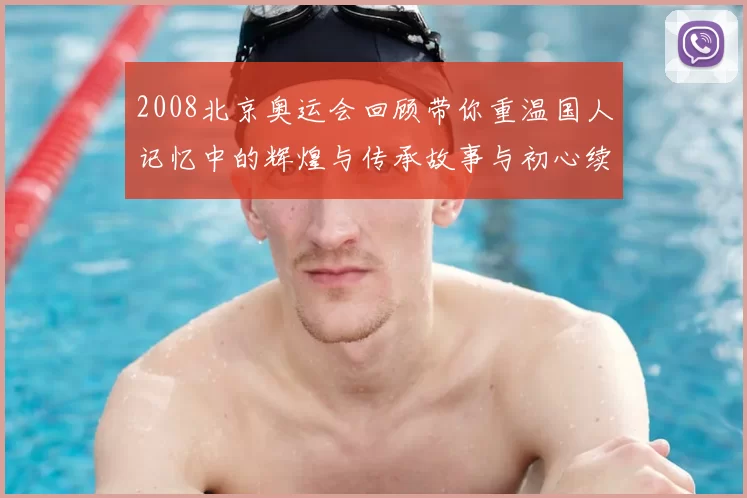 2008北京奥运会回顾带你重温国人记忆中的辉煌与传承故事与初心续写