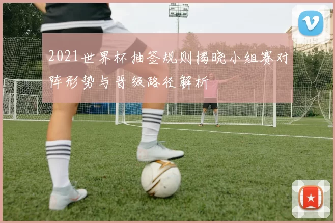 2021世界杯抽签规则揭晓小组赛对阵形势与晋级路径解析