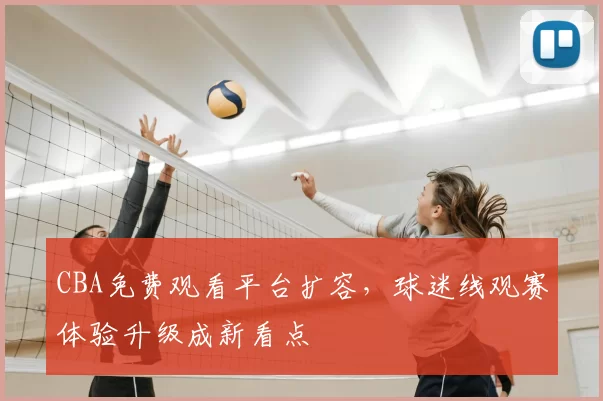 CBA免费观看平台扩容，球迷线观赛体验升级成新看点