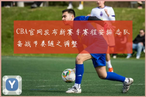 CBA官网发布新赛季赛程安排 各队备战节奏随之调整