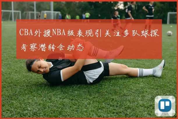 CBA外援NBA级表现引关注多队球探考察潜转会动态