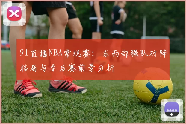 91直播NBA常规赛：东西部强队对阵格局与季后赛前景分析