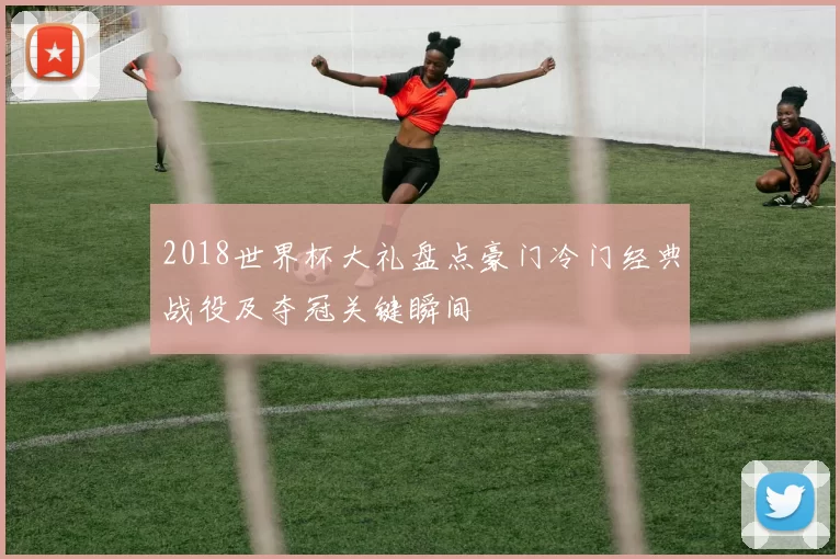 2018世界杯大礼盘点豪门冷门经典战役及夺冠关键瞬间