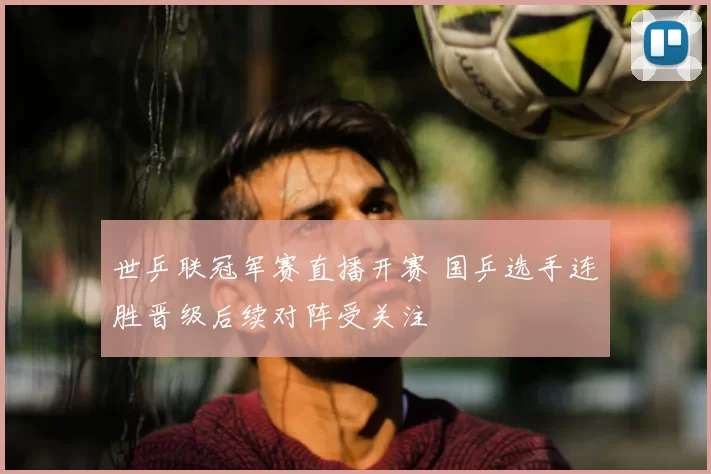 世乒联冠军赛直播开赛 国乒选手连胜晋级后续对阵受关注