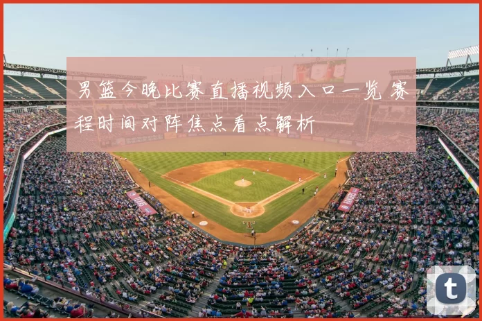 男篮今晚比赛直播视频入口一览 赛程时间对阵焦点看点解析