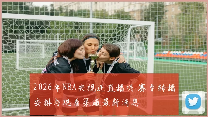 2026年NBA央视还直播吗 赛季转播安排与观看渠道最新消息