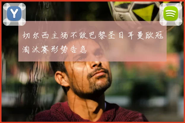 切尔西主场不敌巴黎圣日耳曼欧冠淘汰赛形势告急