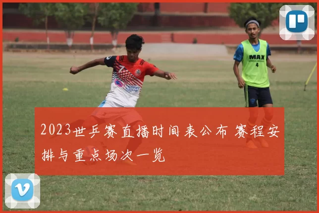 2023世乒赛直播时间表公布 赛程安排与重点场次一览