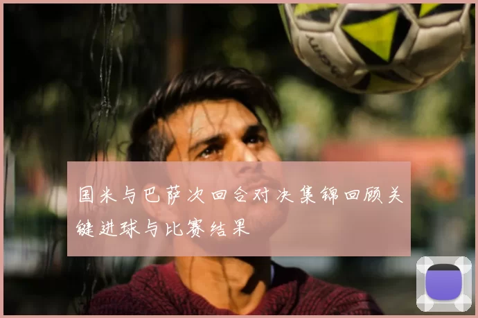 国米与巴萨次回合对决集锦回顾关键进球与比赛结果