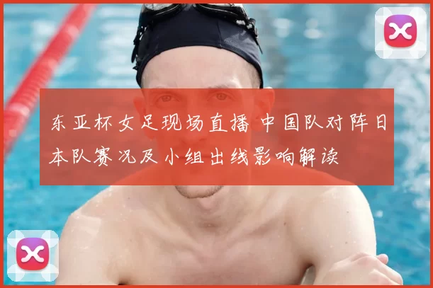 东亚杯女足现场直播 中国队对阵日本队赛况及小组出线影响解读