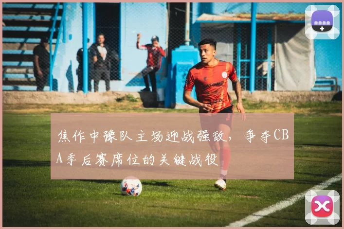 焦作中豫队主场迎战强敌,争夺CBA季后赛席位的关键战役