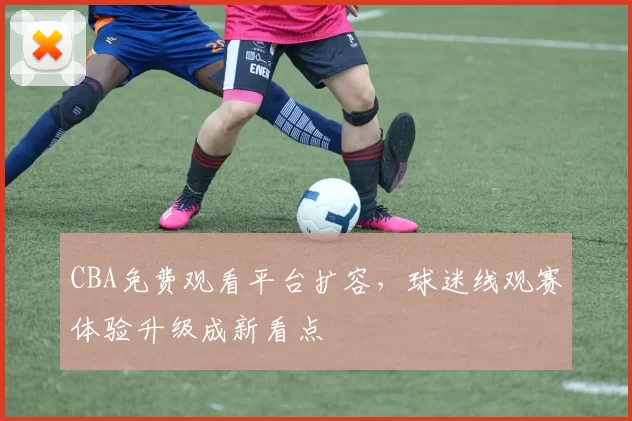 CBA免费观看平台扩容，球迷线观赛体验升级成新看点