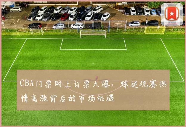 CBA门票网上订票火爆，球迷观赛热情高涨背后的市场机遇