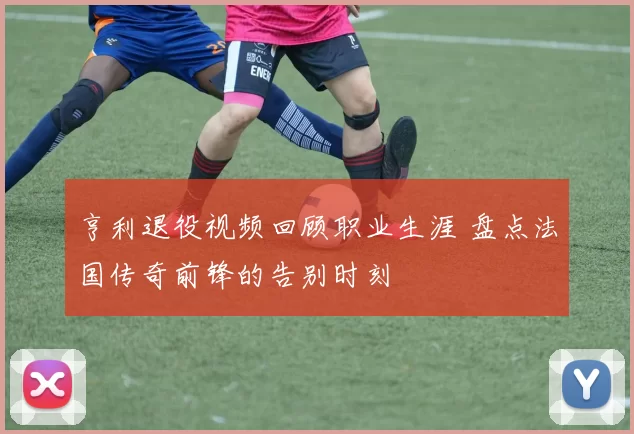 亨利退役视频回顾职业生涯 盘点法国传奇前锋的告别时刻