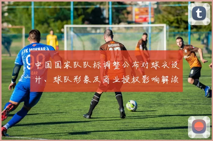中国国家队队标调整公布对球衣设计、球队形象及商业授权影响解读