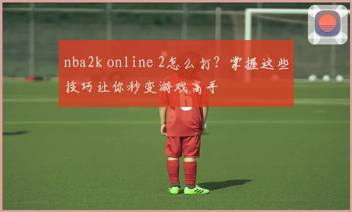 nba2k online 2怎么打?掌握这些技巧让你秒变游戏高手
