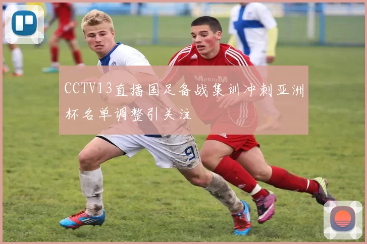 CCTV13直播国足备战集训冲刺亚洲杯名单调整引关注