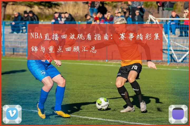 NBA直播回放观看指南:赛事精彩集锦与重点回顾汇总