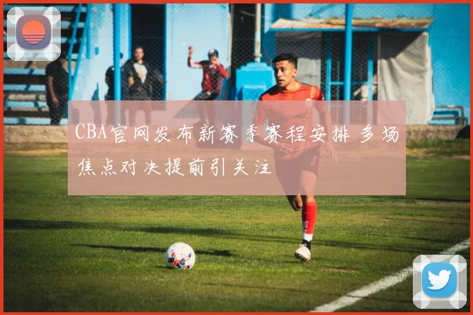 CBA官网发布新赛季赛程安排 多场焦点对决提前引关注