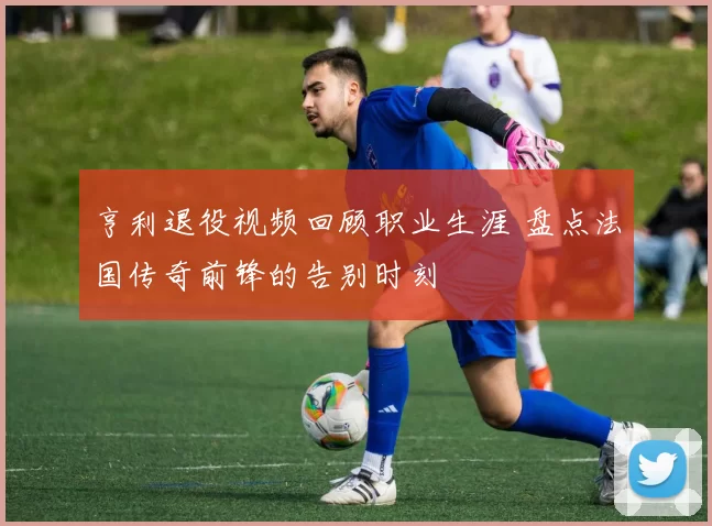 亨利退役视频回顾职业生涯 盘点法国传奇前锋的告别时刻