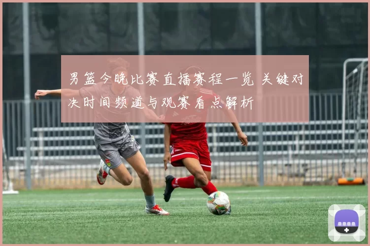 男篮今晚比赛直播赛程一览 关键对决时间频道与观赛看点解析