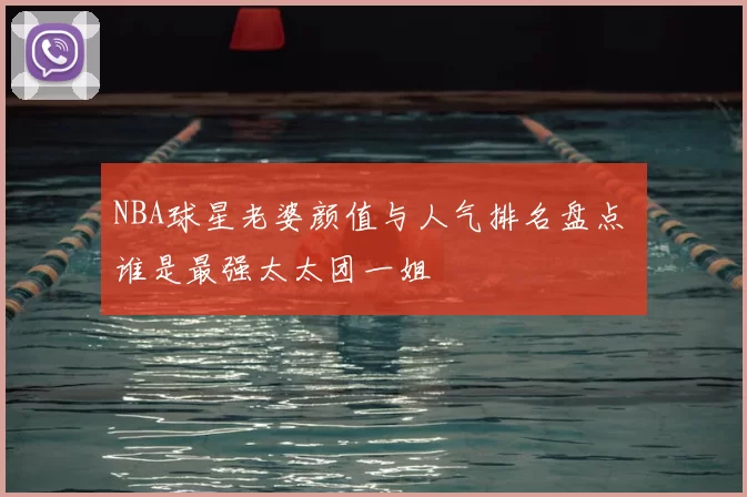 NBA球星老婆颜值与人气排名盘点 谁是最强太太团一姐