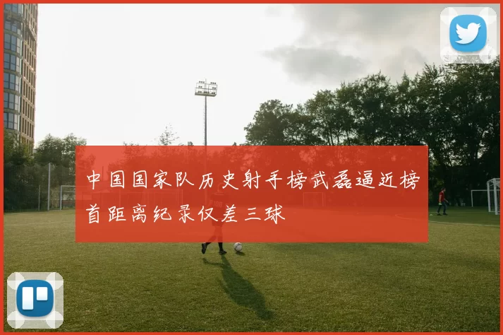 中国国家队历史射手榜武磊逼近榜首距离纪录仅差三球