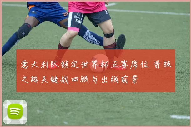 意大利队锁定世界杯正赛席位 晋级之路关键战回顾与出线前景