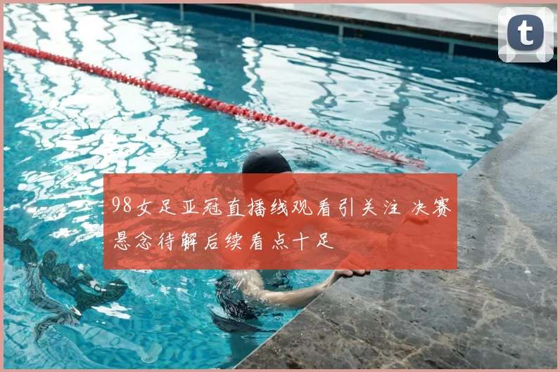 98女足亚冠直播线观看引关注 决赛悬念待解后续看点十足