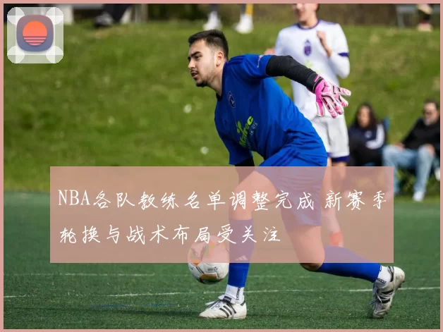 NBA各队教练名单调整完成 新赛季轮换与战术布局受关注