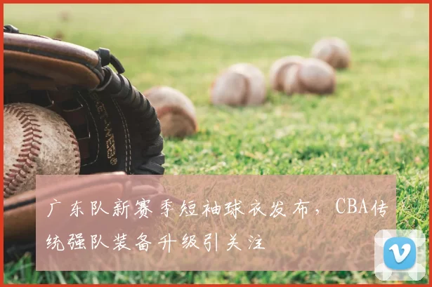 广东队新赛季短袖球衣发布，CBA传统强队装备升级引关注