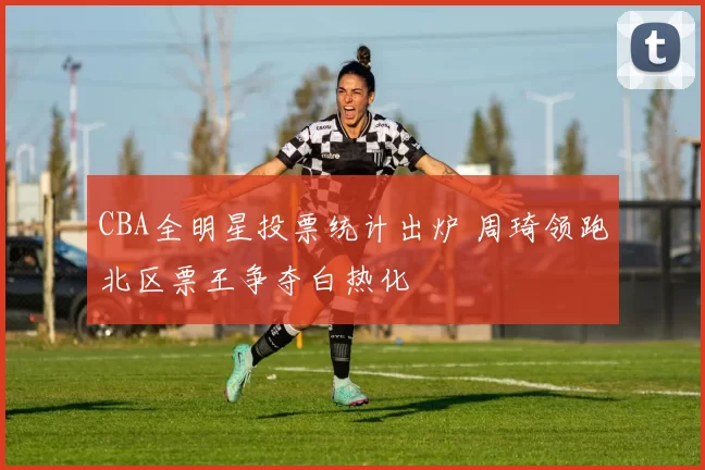 CBA全明星投票统计出炉 周琦领跑北区票王争夺白热化