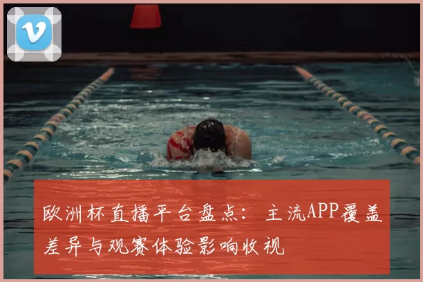 欧洲杯直播平台盘点：主流APP覆盖差异与观赛体验影响收视