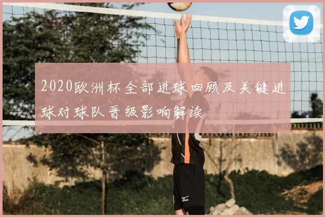 2020欧洲杯全部进球回顾及关键进球对球队晋级影响解读