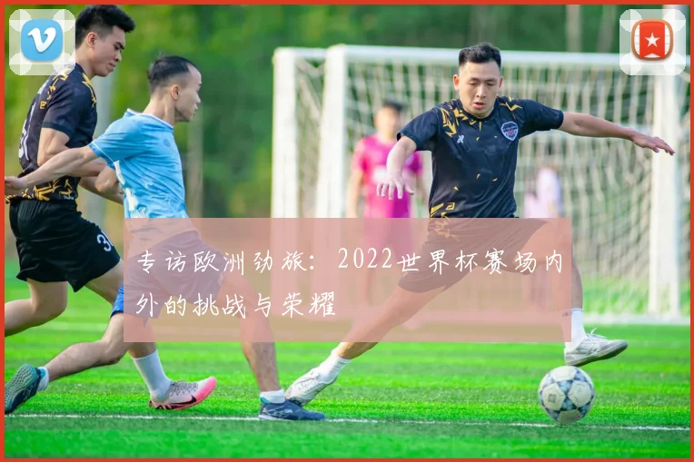 专访欧洲劲旅：2022世界杯赛场内外的挑战与荣耀