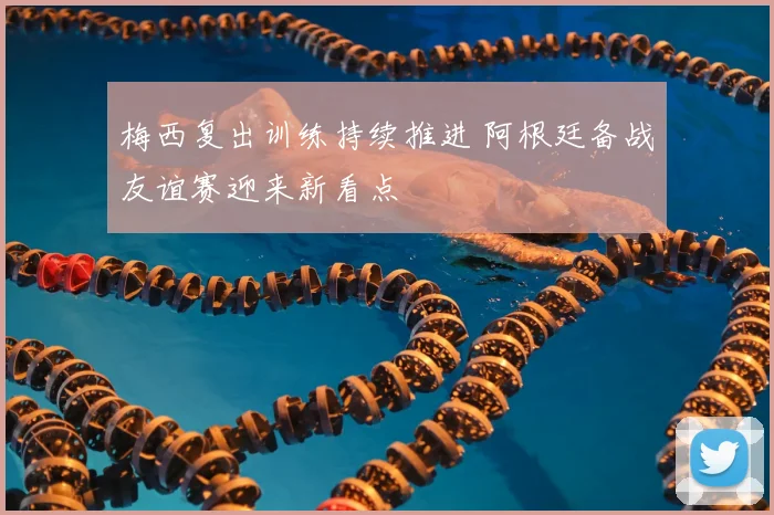 梅西复出训练持续推进 阿根廷备战友谊赛迎来新看点