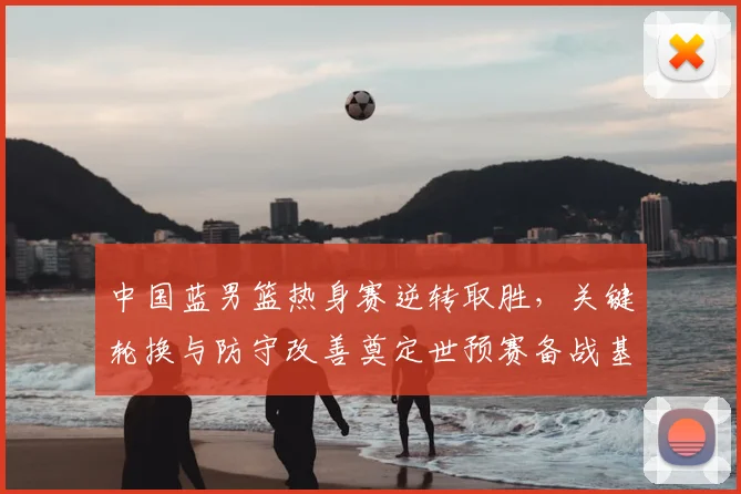 中国蓝男篮热身赛逆转取胜，关键轮换与防守改善奠定世预赛备战基调