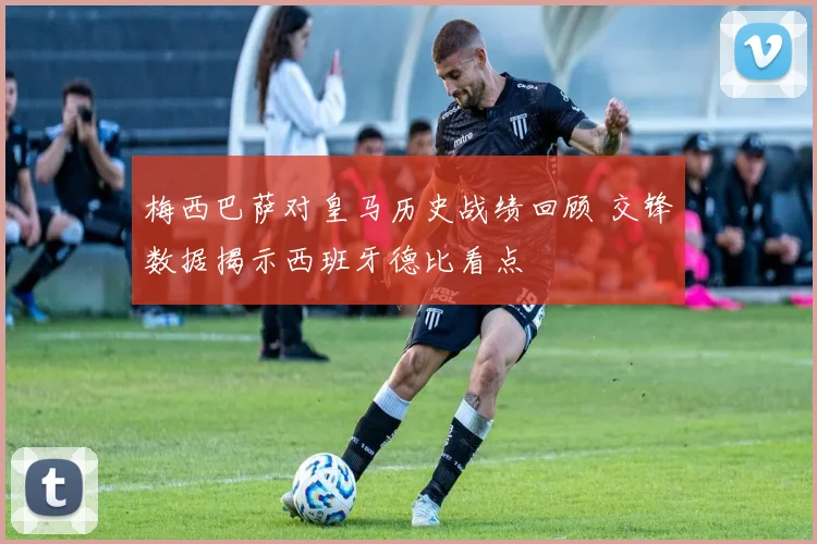 梅西巴萨对皇马历史战绩回顾 交锋数据揭示西班牙德比看点