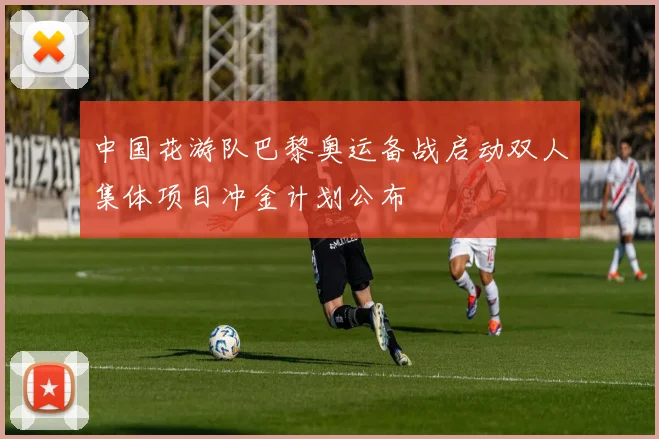 中国花游队巴黎奥运备战启动双人集体项目冲金计划公布