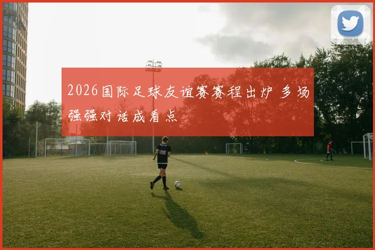 2026国际足球友谊赛赛程出炉 多场强强对话成看点