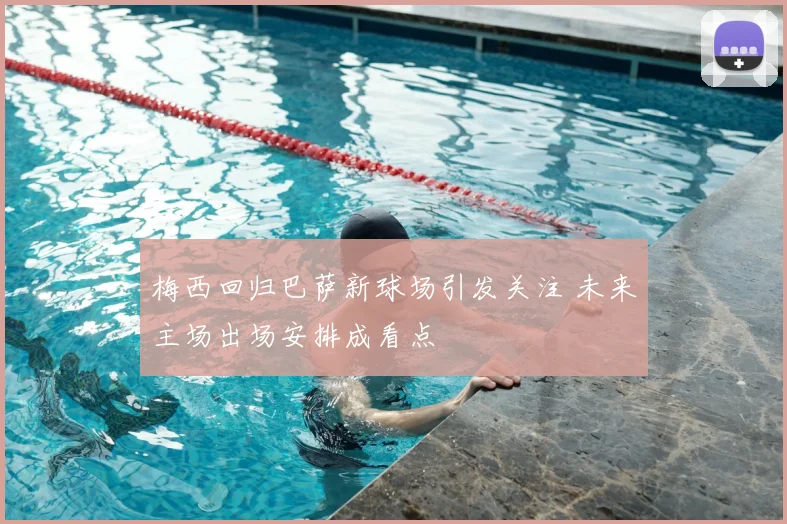 梅西回归巴萨新球场引发关注 未来主场出场安排成看点